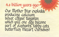 4.6 billion years ago - Our Mother Star explodes producing calcium, silver, copper, tungsten, which will one day become part of the elephants, tabby cats, butterflies, Mozart, Ourselves!